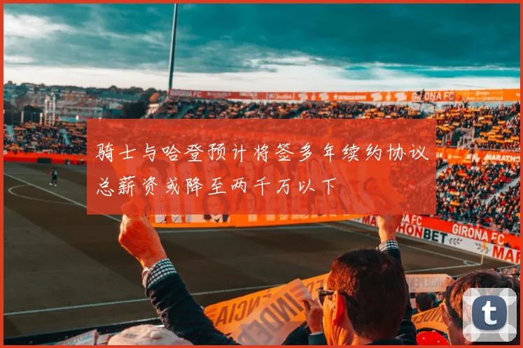 骑士与哈登预计将签多年续约协议总薪资或降至两千万以下
