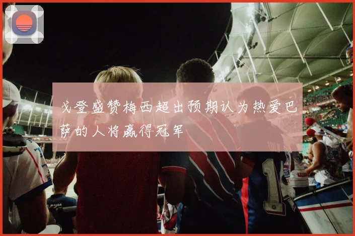 戈登盛赞梅西超出预期认为热爱巴萨的人将赢得冠军