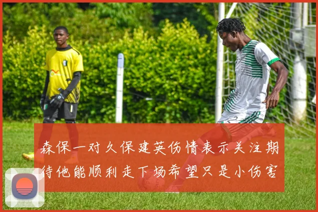 森保一对久保建英伤情表示关注期待他能顺利走下场希望只是小伤害
