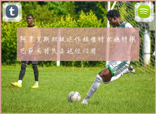 阿贾克斯积极运作租借特尔施特根巴萨或将失去这位门将