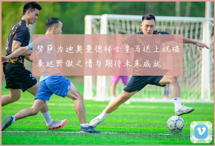 努萨为迪奥曼德转会皇马送上祝福表达骄傲之情与期待未来成就