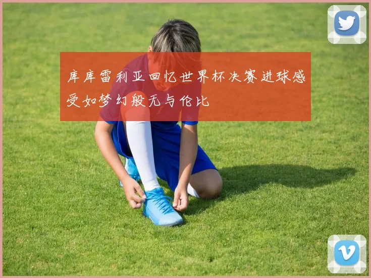 库库雷利亚回忆世界杯决赛进球感受如梦幻般无与伦比