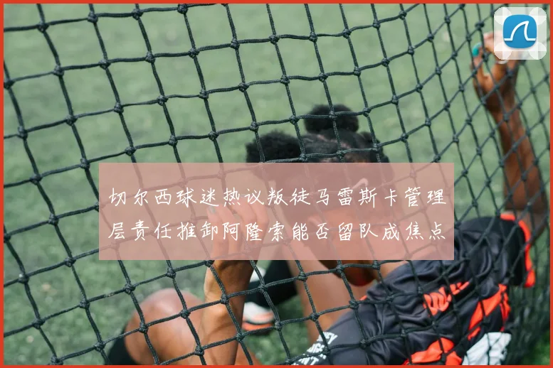切尔西球迷热议叛徒马雷斯卡管理层责任推卸阿隆索能否留队成焦点