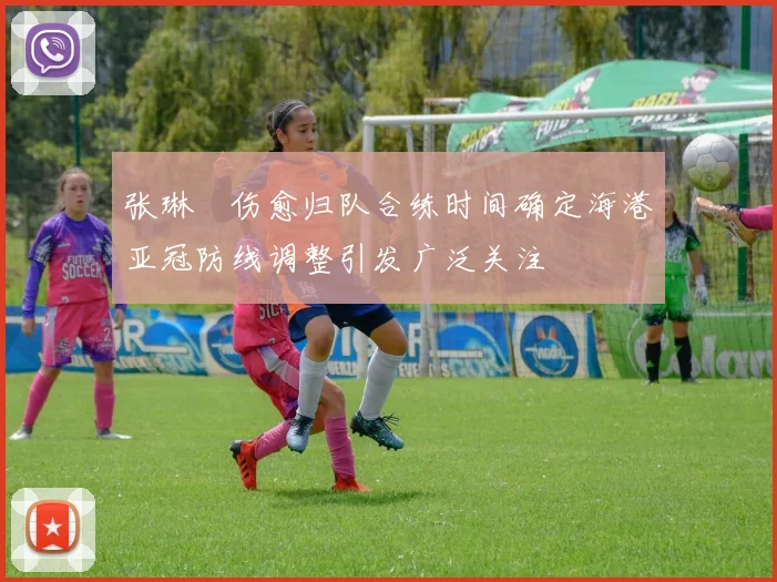 张琳芃伤愈归队合练时间确定海港亚冠防线调整引发广泛关注