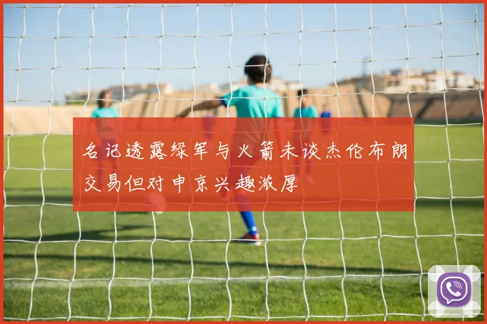 名记透露绿军与火箭未谈杰伦布朗交易但对申京兴趣浓厚