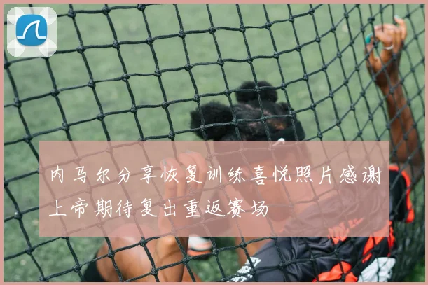 内马尔分享恢复训练喜悦照片感谢上帝期待复出重返赛场