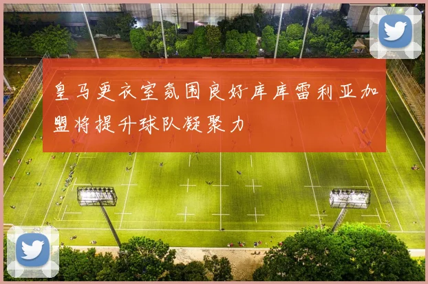 皇马更衣室氛围良好库库雷利亚加盟将提升球队凝聚力