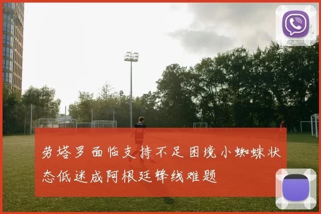 劳塔罗面临支持不足困境小蜘蛛状态低迷成阿根廷锋线难题