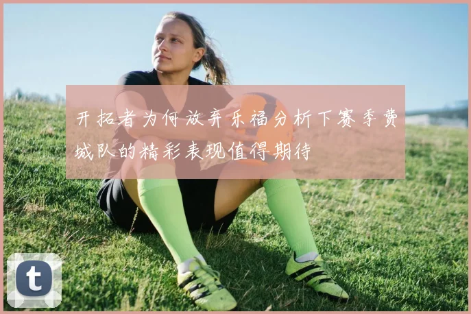 开拓者为何放弃乐福分析下赛季费城队的精彩表现值得期待