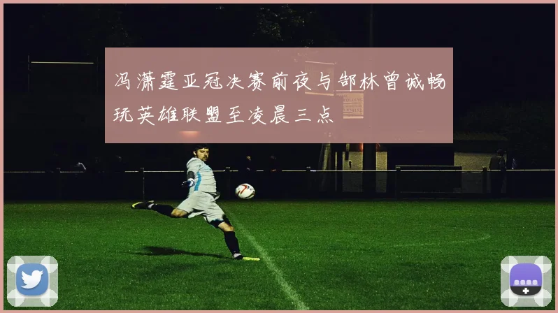 冯潇霆亚冠决赛前夜与郜林曾诚畅玩英雄联盟至凌晨三点