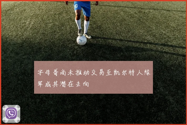 字母哥尚未推动交易至凯尔特人绿军成其潜在去向