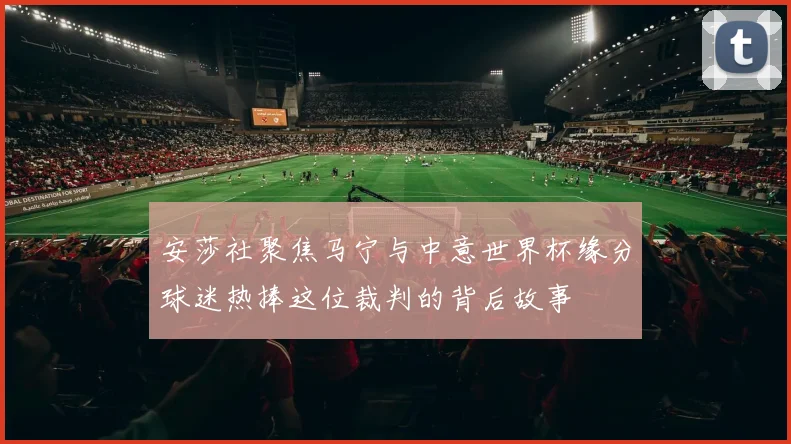安莎社聚焦马宁与中意世界杯缘分球迷热捧这位裁判的背后故事