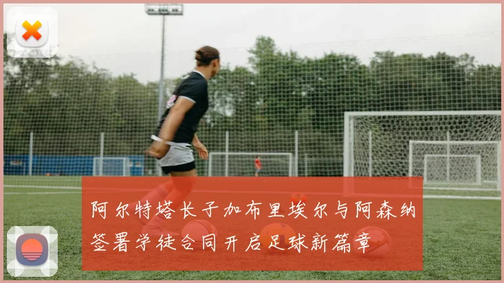 阿尔特塔长子加布里埃尔与阿森纳签署学徒合同开启足球新篇章